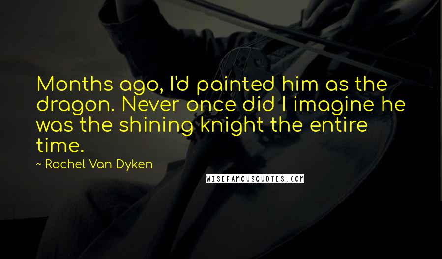 Rachel Van Dyken Quotes: Months ago, I'd painted him as the dragon. Never once did I imagine he was the shining knight the entire time.