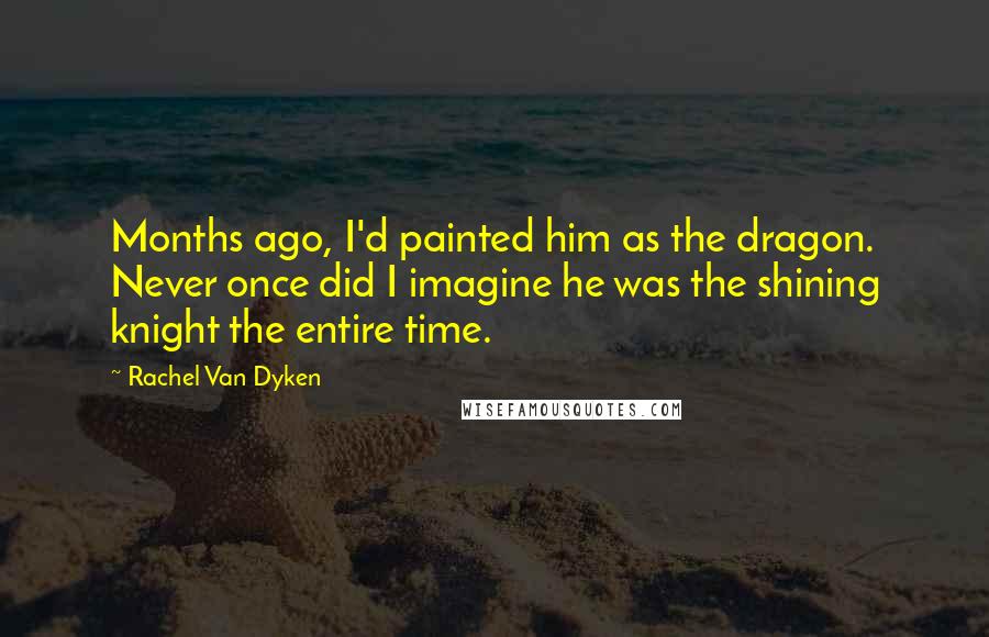 Rachel Van Dyken Quotes: Months ago, I'd painted him as the dragon. Never once did I imagine he was the shining knight the entire time.