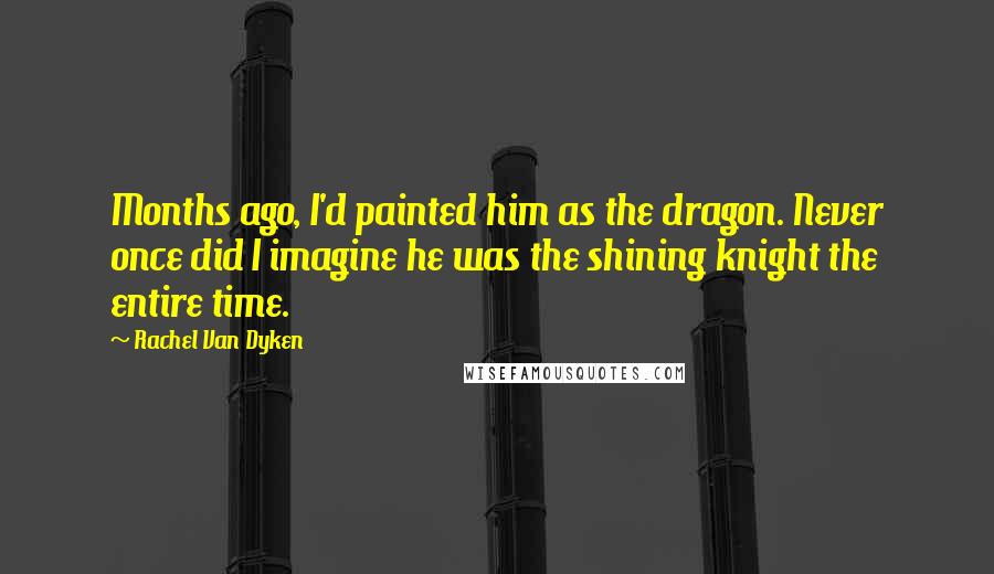 Rachel Van Dyken Quotes: Months ago, I'd painted him as the dragon. Never once did I imagine he was the shining knight the entire time.
