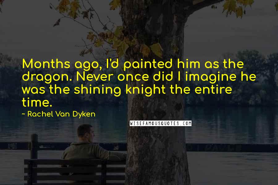 Rachel Van Dyken Quotes: Months ago, I'd painted him as the dragon. Never once did I imagine he was the shining knight the entire time.