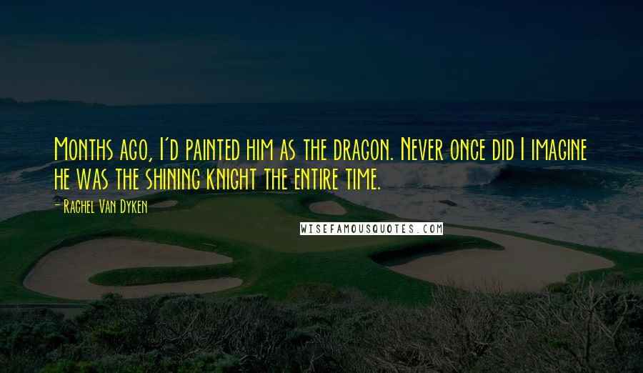 Rachel Van Dyken Quotes: Months ago, I'd painted him as the dragon. Never once did I imagine he was the shining knight the entire time.