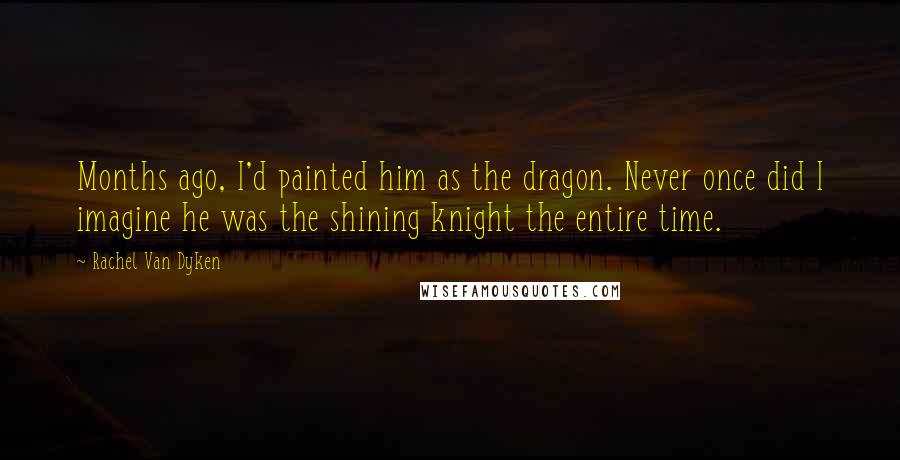 Rachel Van Dyken Quotes: Months ago, I'd painted him as the dragon. Never once did I imagine he was the shining knight the entire time.