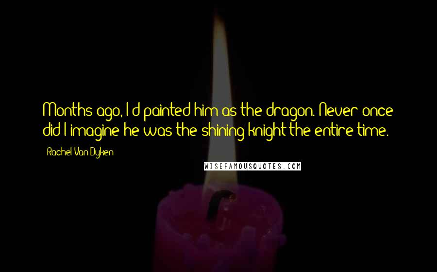 Rachel Van Dyken Quotes: Months ago, I'd painted him as the dragon. Never once did I imagine he was the shining knight the entire time.