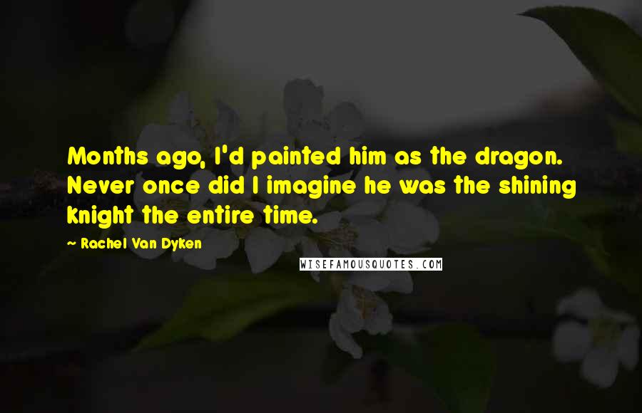 Rachel Van Dyken Quotes: Months ago, I'd painted him as the dragon. Never once did I imagine he was the shining knight the entire time.