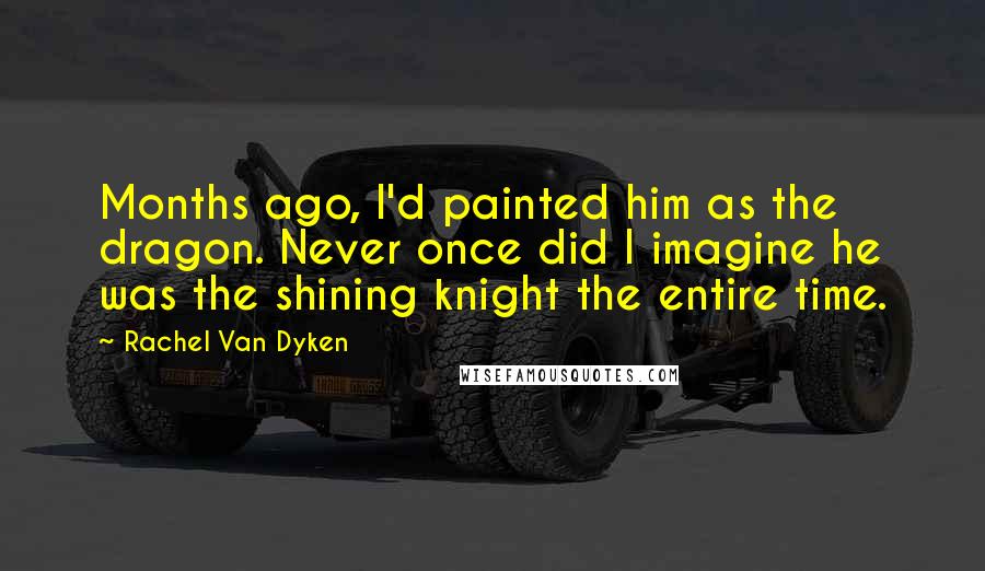 Rachel Van Dyken Quotes: Months ago, I'd painted him as the dragon. Never once did I imagine he was the shining knight the entire time.