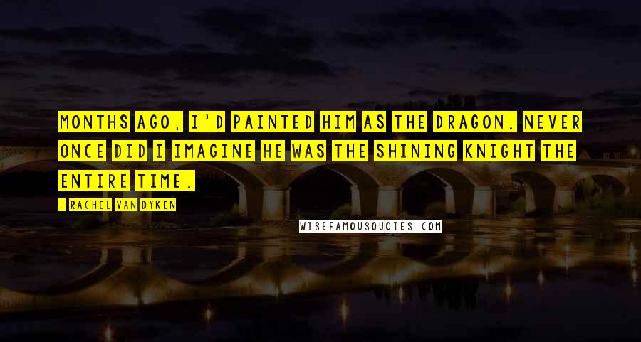 Rachel Van Dyken Quotes: Months ago, I'd painted him as the dragon. Never once did I imagine he was the shining knight the entire time.