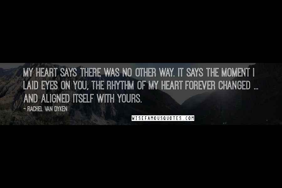 Rachel Van Dyken Quotes: My heart says there was no other way. It says the moment I laid eyes on you, the rhythm of my heart forever changed ... and aligned itself with yours.