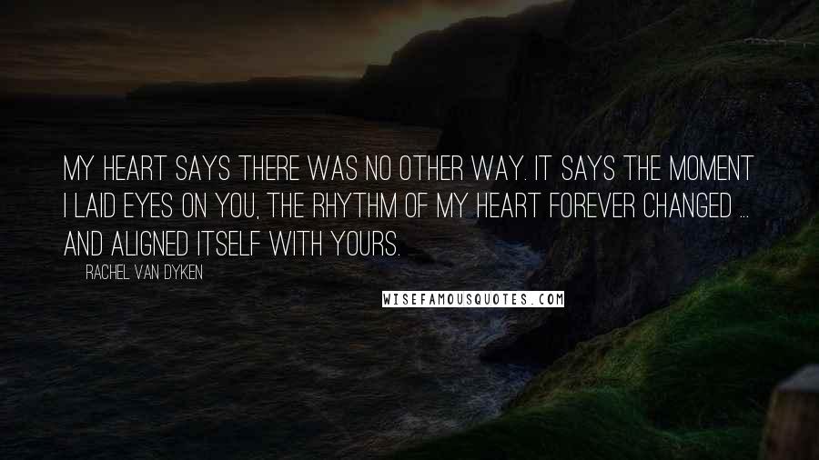 Rachel Van Dyken Quotes: My heart says there was no other way. It says the moment I laid eyes on you, the rhythm of my heart forever changed ... and aligned itself with yours.