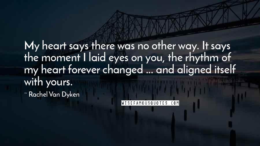 Rachel Van Dyken Quotes: My heart says there was no other way. It says the moment I laid eyes on you, the rhythm of my heart forever changed ... and aligned itself with yours.