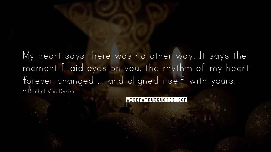 Rachel Van Dyken Quotes: My heart says there was no other way. It says the moment I laid eyes on you, the rhythm of my heart forever changed ... and aligned itself with yours.