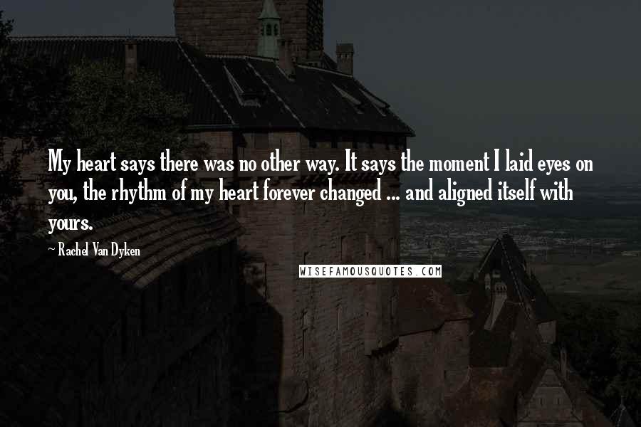 Rachel Van Dyken Quotes: My heart says there was no other way. It says the moment I laid eyes on you, the rhythm of my heart forever changed ... and aligned itself with yours.