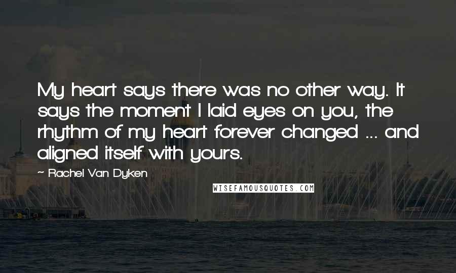 Rachel Van Dyken Quotes: My heart says there was no other way. It says the moment I laid eyes on you, the rhythm of my heart forever changed ... and aligned itself with yours.