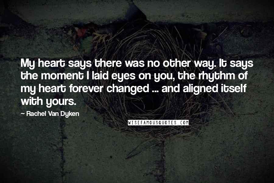 Rachel Van Dyken Quotes: My heart says there was no other way. It says the moment I laid eyes on you, the rhythm of my heart forever changed ... and aligned itself with yours.