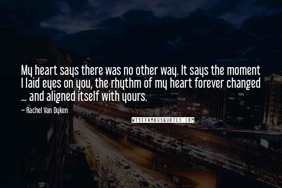 Rachel Van Dyken Quotes: My heart says there was no other way. It says the moment I laid eyes on you, the rhythm of my heart forever changed ... and aligned itself with yours.