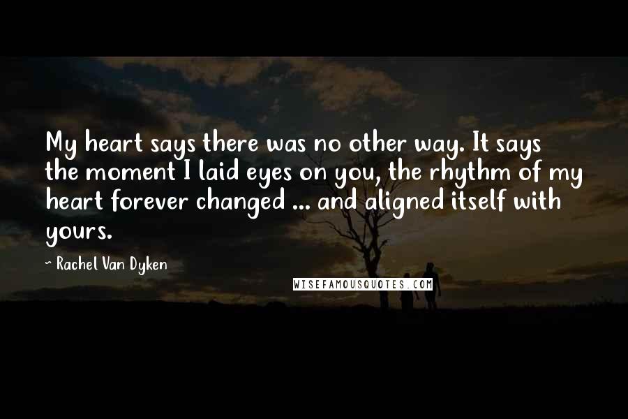Rachel Van Dyken Quotes: My heart says there was no other way. It says the moment I laid eyes on you, the rhythm of my heart forever changed ... and aligned itself with yours.