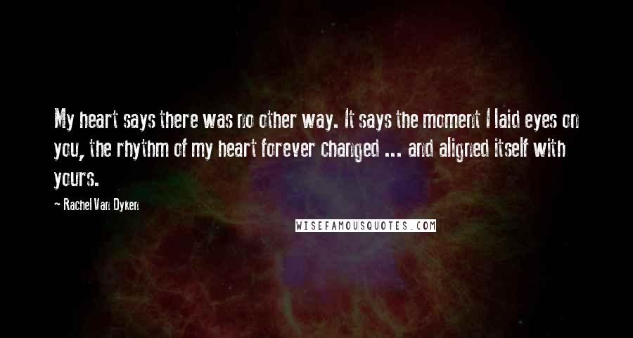 Rachel Van Dyken Quotes: My heart says there was no other way. It says the moment I laid eyes on you, the rhythm of my heart forever changed ... and aligned itself with yours.