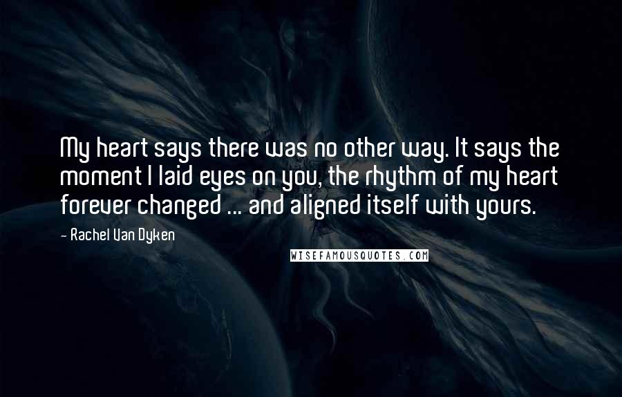 Rachel Van Dyken Quotes: My heart says there was no other way. It says the moment I laid eyes on you, the rhythm of my heart forever changed ... and aligned itself with yours.