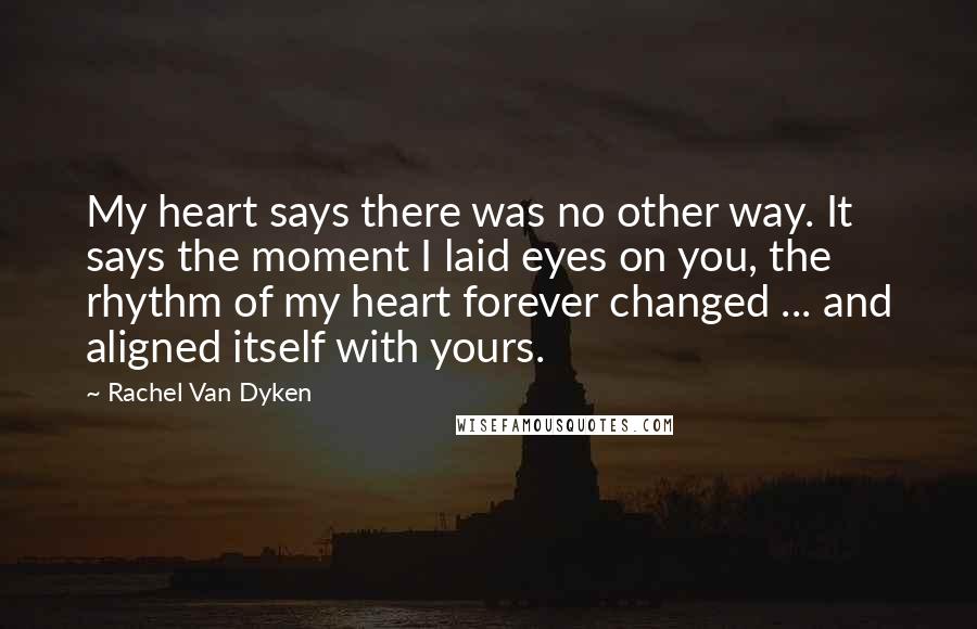 Rachel Van Dyken Quotes: My heart says there was no other way. It says the moment I laid eyes on you, the rhythm of my heart forever changed ... and aligned itself with yours.