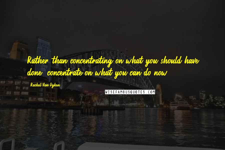 Rachel Van Dyken Quotes: Rather than concentrating on what you should have done, concentrate on what you can do now.