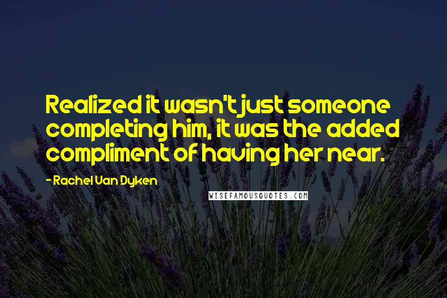 Rachel Van Dyken Quotes: Realized it wasn't just someone completing him, it was the added compliment of having her near.