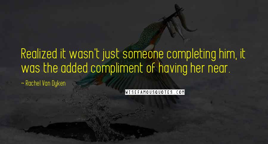 Rachel Van Dyken Quotes: Realized it wasn't just someone completing him, it was the added compliment of having her near.