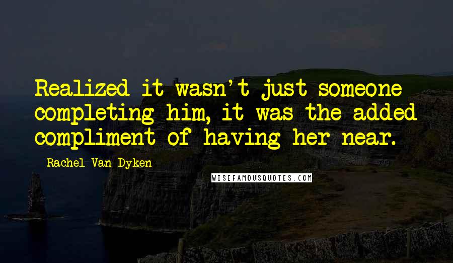 Rachel Van Dyken Quotes: Realized it wasn't just someone completing him, it was the added compliment of having her near.