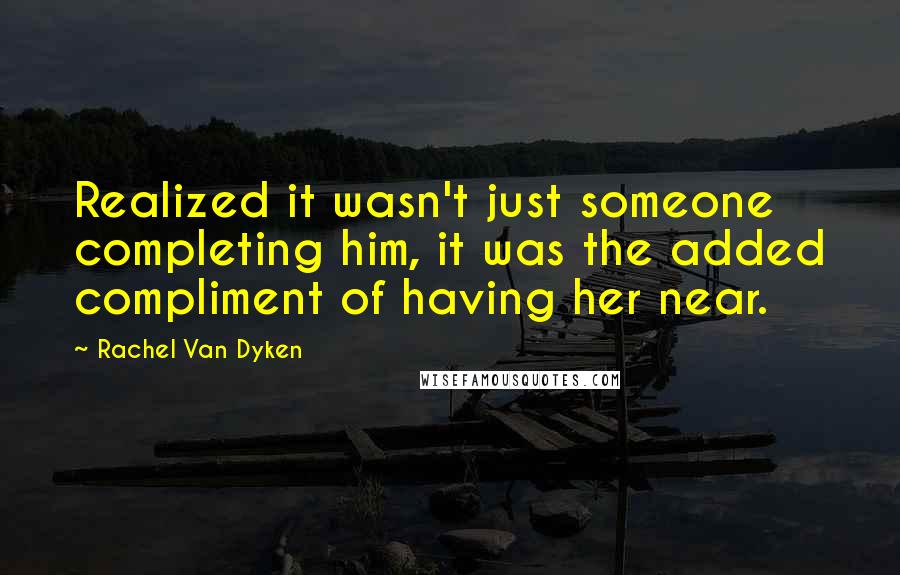 Rachel Van Dyken Quotes: Realized it wasn't just someone completing him, it was the added compliment of having her near.