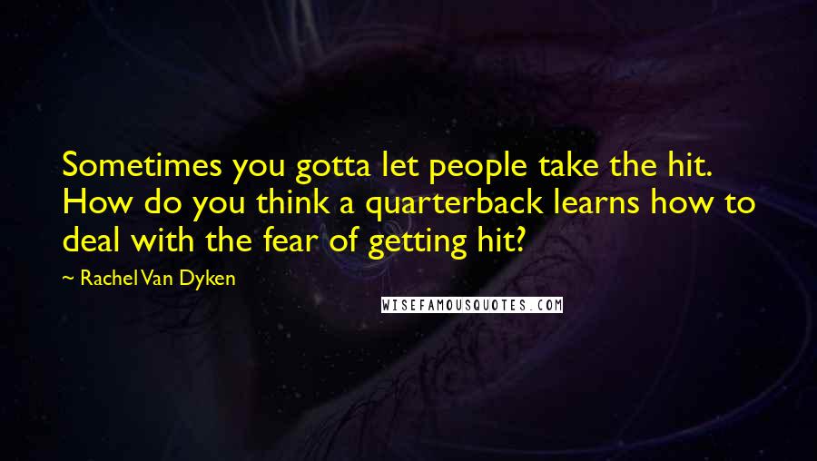 Rachel Van Dyken Quotes: Sometimes you gotta let people take the hit. How do you think a quarterback learns how to deal with the fear of getting hit?