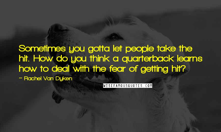 Rachel Van Dyken Quotes: Sometimes you gotta let people take the hit. How do you think a quarterback learns how to deal with the fear of getting hit?