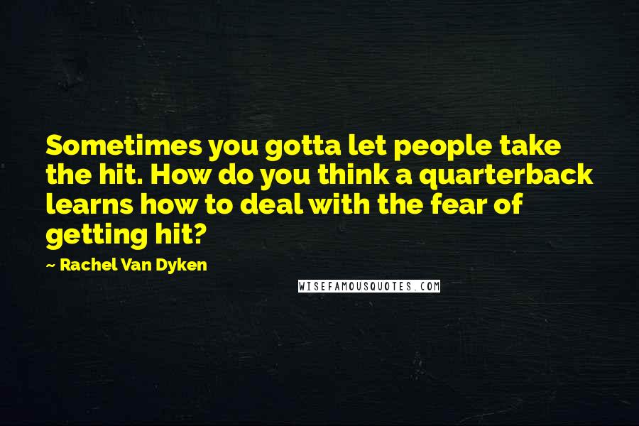 Rachel Van Dyken Quotes: Sometimes you gotta let people take the hit. How do you think a quarterback learns how to deal with the fear of getting hit?