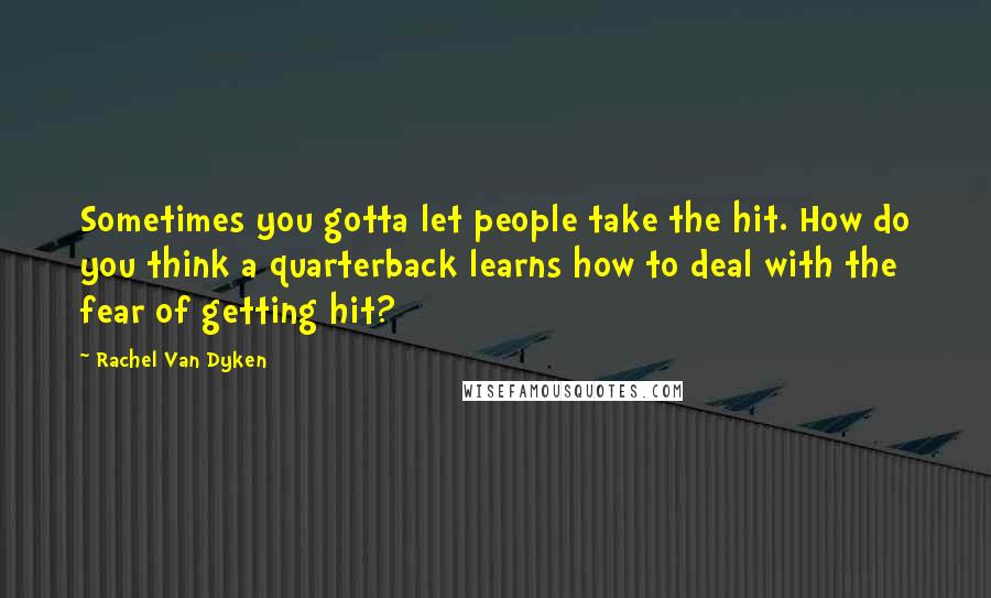 Rachel Van Dyken Quotes: Sometimes you gotta let people take the hit. How do you think a quarterback learns how to deal with the fear of getting hit?