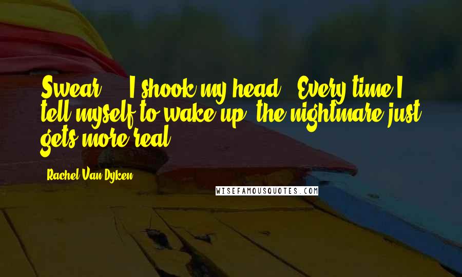 Rachel Van Dyken Quotes: Swear - " I shook my head. "Every time I tell myself to wake up, the nightmare just gets more real.