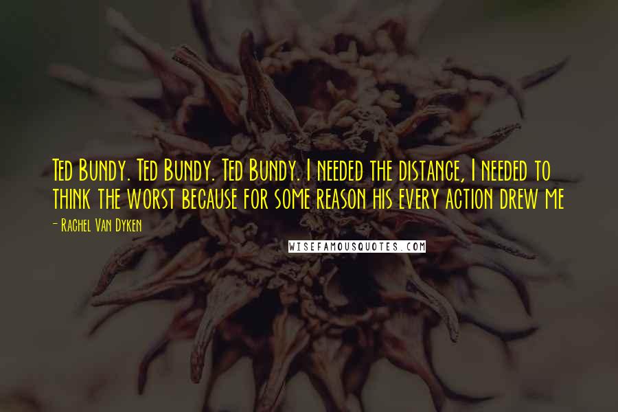 Rachel Van Dyken Quotes: Ted Bundy. Ted Bundy. Ted Bundy. I needed the distance, I needed to think the worst because for some reason his every action drew me