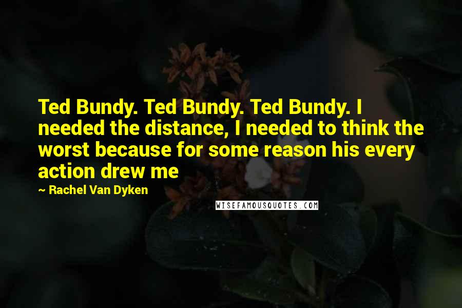 Rachel Van Dyken Quotes: Ted Bundy. Ted Bundy. Ted Bundy. I needed the distance, I needed to think the worst because for some reason his every action drew me