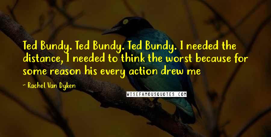 Rachel Van Dyken Quotes: Ted Bundy. Ted Bundy. Ted Bundy. I needed the distance, I needed to think the worst because for some reason his every action drew me