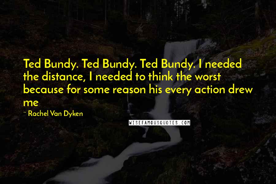 Rachel Van Dyken Quotes: Ted Bundy. Ted Bundy. Ted Bundy. I needed the distance, I needed to think the worst because for some reason his every action drew me