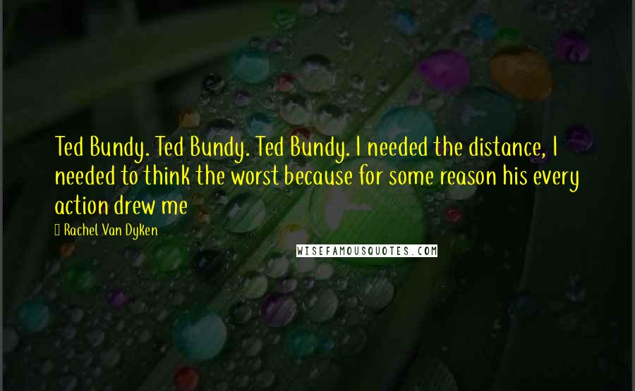 Rachel Van Dyken Quotes: Ted Bundy. Ted Bundy. Ted Bundy. I needed the distance, I needed to think the worst because for some reason his every action drew me