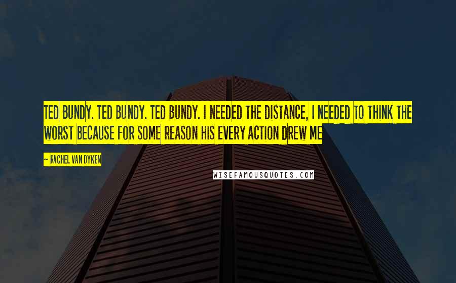 Rachel Van Dyken Quotes: Ted Bundy. Ted Bundy. Ted Bundy. I needed the distance, I needed to think the worst because for some reason his every action drew me