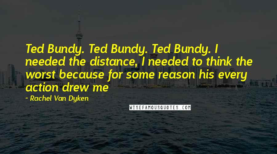 Rachel Van Dyken Quotes: Ted Bundy. Ted Bundy. Ted Bundy. I needed the distance, I needed to think the worst because for some reason his every action drew me