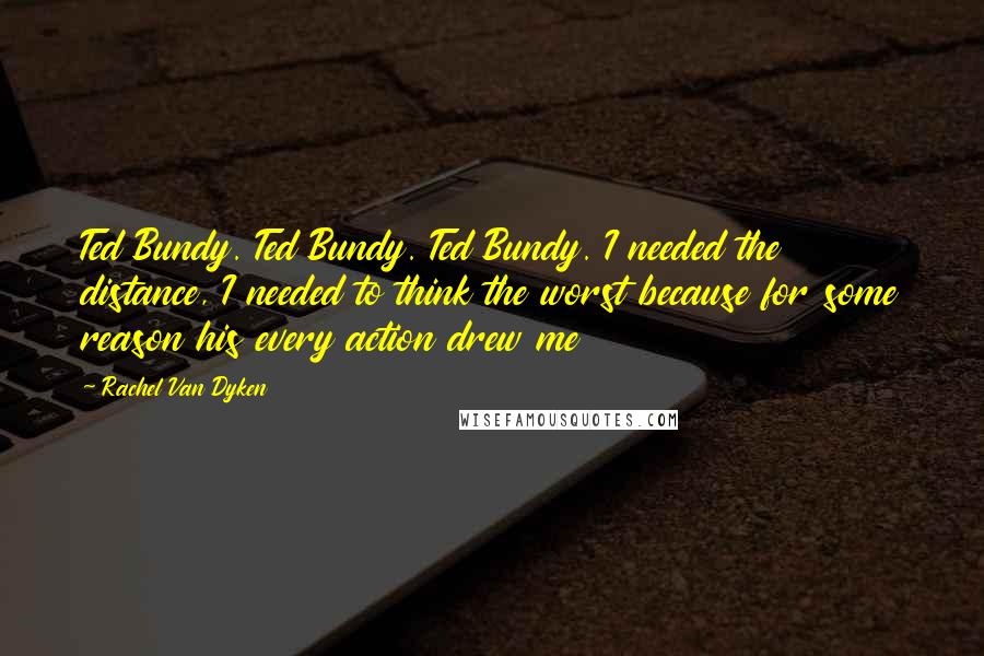 Rachel Van Dyken Quotes: Ted Bundy. Ted Bundy. Ted Bundy. I needed the distance, I needed to think the worst because for some reason his every action drew me
