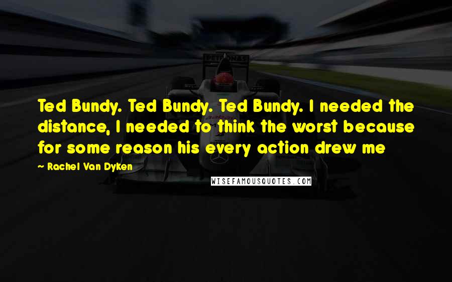 Rachel Van Dyken Quotes: Ted Bundy. Ted Bundy. Ted Bundy. I needed the distance, I needed to think the worst because for some reason his every action drew me