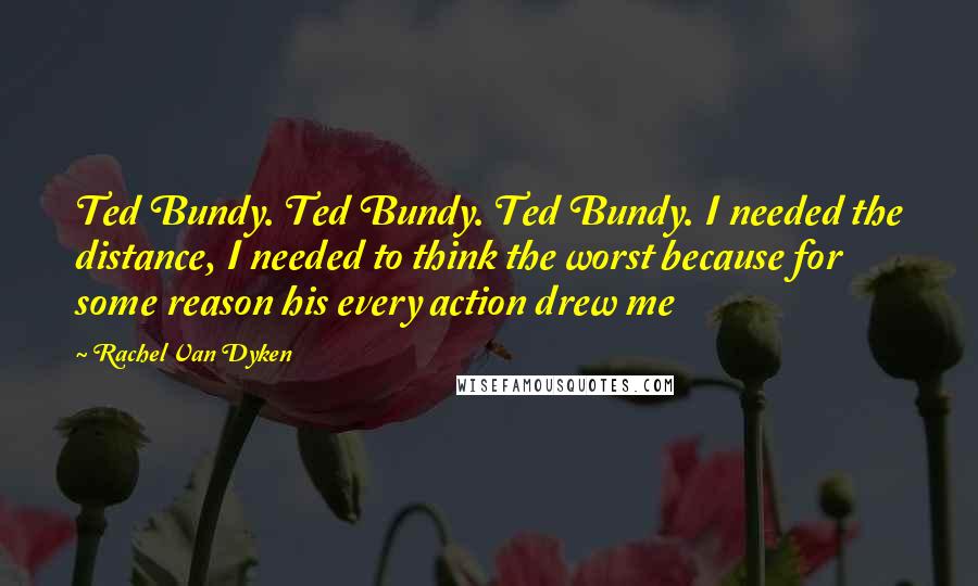 Rachel Van Dyken Quotes: Ted Bundy. Ted Bundy. Ted Bundy. I needed the distance, I needed to think the worst because for some reason his every action drew me