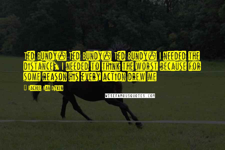 Rachel Van Dyken Quotes: Ted Bundy. Ted Bundy. Ted Bundy. I needed the distance, I needed to think the worst because for some reason his every action drew me