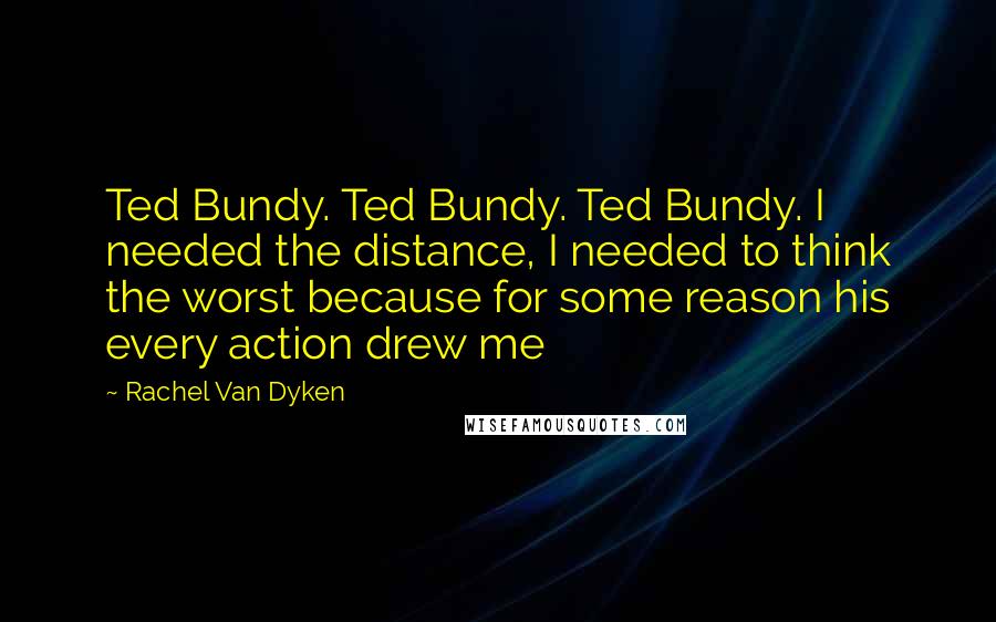 Rachel Van Dyken Quotes: Ted Bundy. Ted Bundy. Ted Bundy. I needed the distance, I needed to think the worst because for some reason his every action drew me