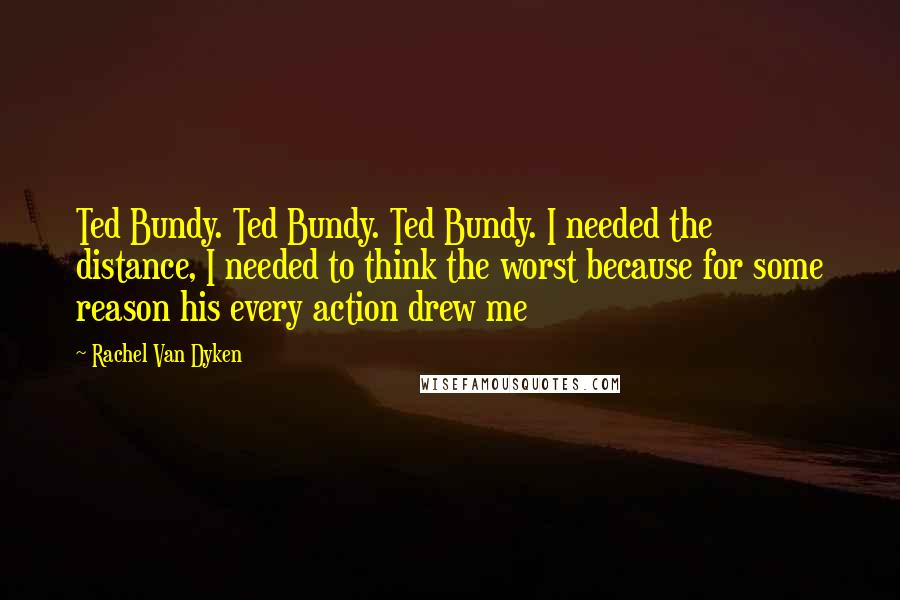 Rachel Van Dyken Quotes: Ted Bundy. Ted Bundy. Ted Bundy. I needed the distance, I needed to think the worst because for some reason his every action drew me