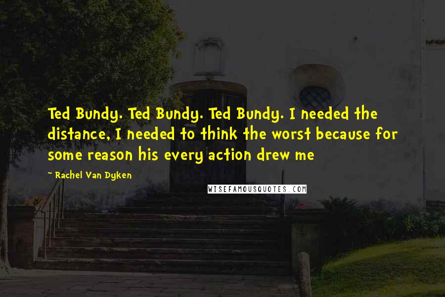 Rachel Van Dyken Quotes: Ted Bundy. Ted Bundy. Ted Bundy. I needed the distance, I needed to think the worst because for some reason his every action drew me