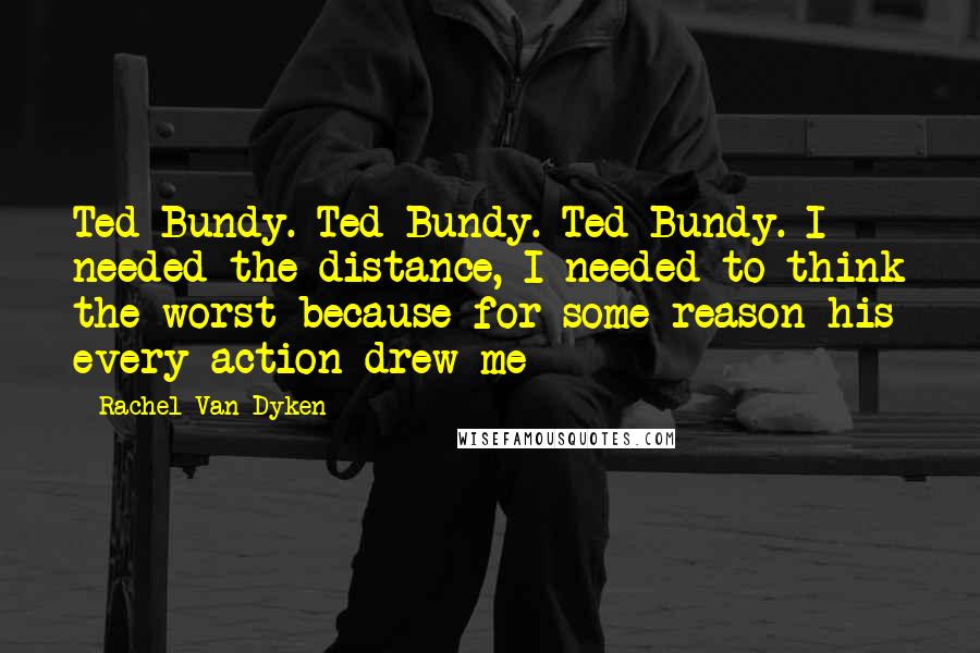 Rachel Van Dyken Quotes: Ted Bundy. Ted Bundy. Ted Bundy. I needed the distance, I needed to think the worst because for some reason his every action drew me