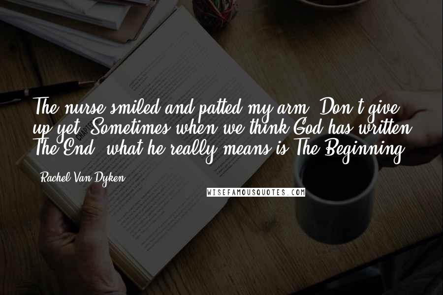 Rachel Van Dyken Quotes: The nurse smiled and patted my arm. Don't give up yet. Sometimes when we think God has written The End, what he really means is The Beginning.