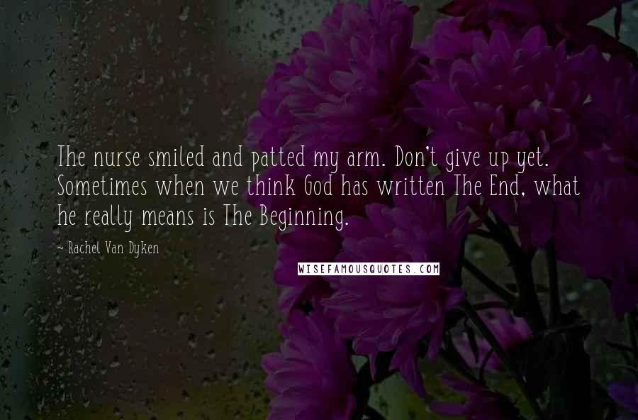 Rachel Van Dyken Quotes: The nurse smiled and patted my arm. Don't give up yet. Sometimes when we think God has written The End, what he really means is The Beginning.