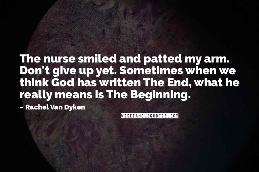 Rachel Van Dyken Quotes: The nurse smiled and patted my arm. Don't give up yet. Sometimes when we think God has written The End, what he really means is The Beginning.